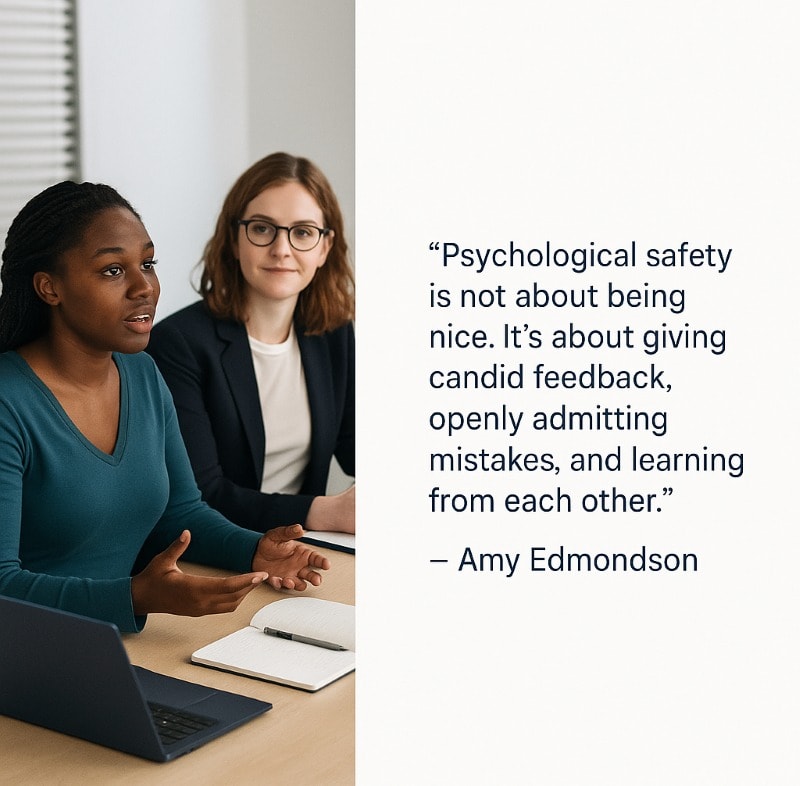 A split-panel visual combining a candid office photo with a quote. On the left, two women are seated at a meeting table in discussion—one is speaking with expressive hand gestures, while the other listens attentively. A laptop and notepad are visible on the table, suggesting a collaborative work session. On the right, a quote in clean sans-serif font reads: “Psychological safety is not about being nice. It’s about giving candid feedback, openly admitting mistakes, and learning from each other.” — Amy Edmondson. The design uses a white background with navy-blue text for a modern, professional look.